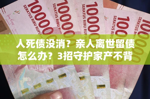 北京人死债没消？亲人离世留债怎么办？3招守护家产不背锅