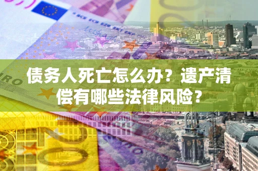 北京债务人死亡怎么办？遗产清偿有哪些法律风险？